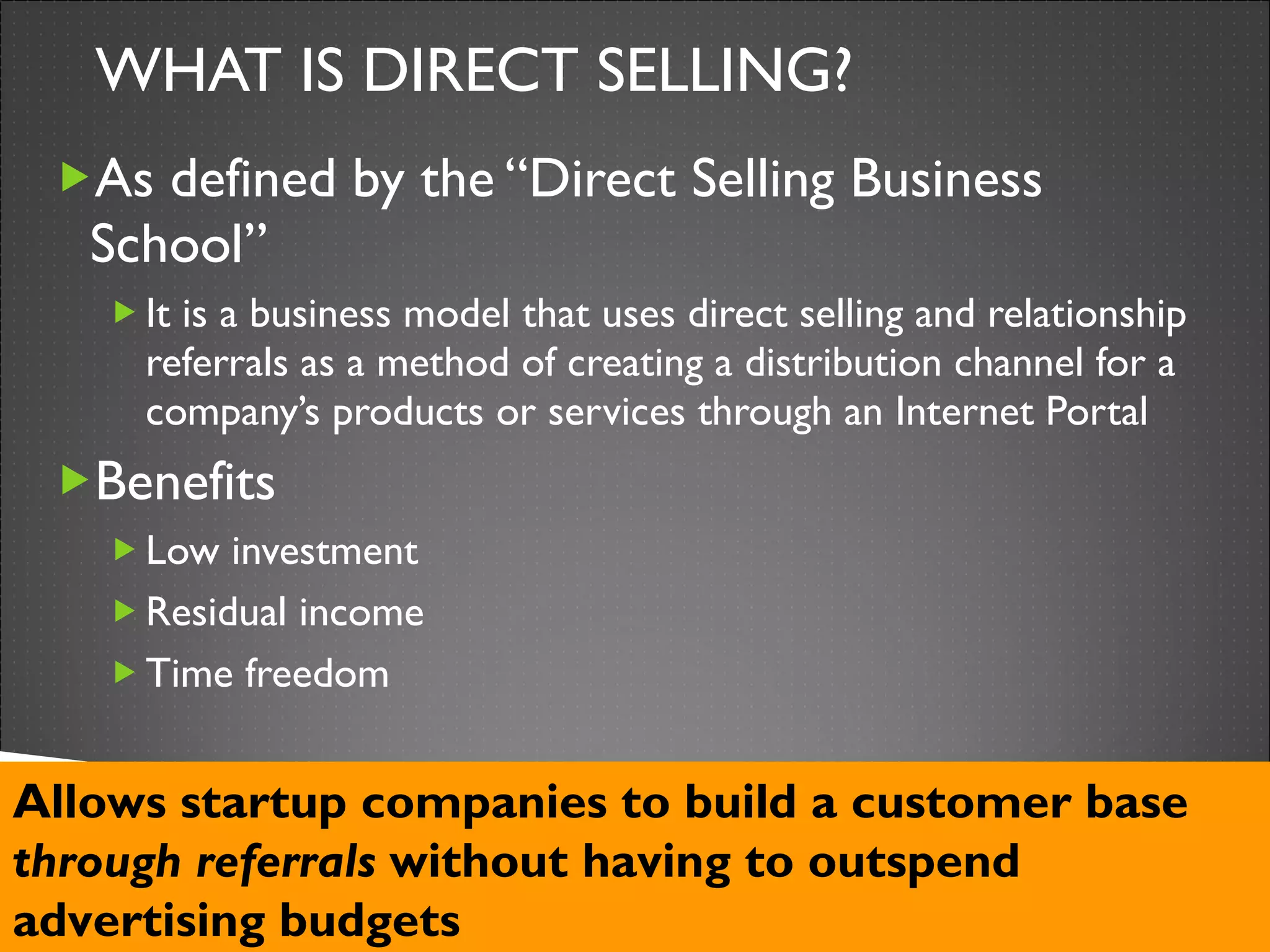 WHAT IS DIRECT SELLING? As defined by the “Direct Selling Business School” It is a business model that uses direct selling and relationship referrals as a method of creating a distribution channel for a company’s products or services through an Internet Portal Benefits Low investment Residual income Time freedom Allows startup companies to build a customer base  through referrals  without having to outspend advertising budgets 