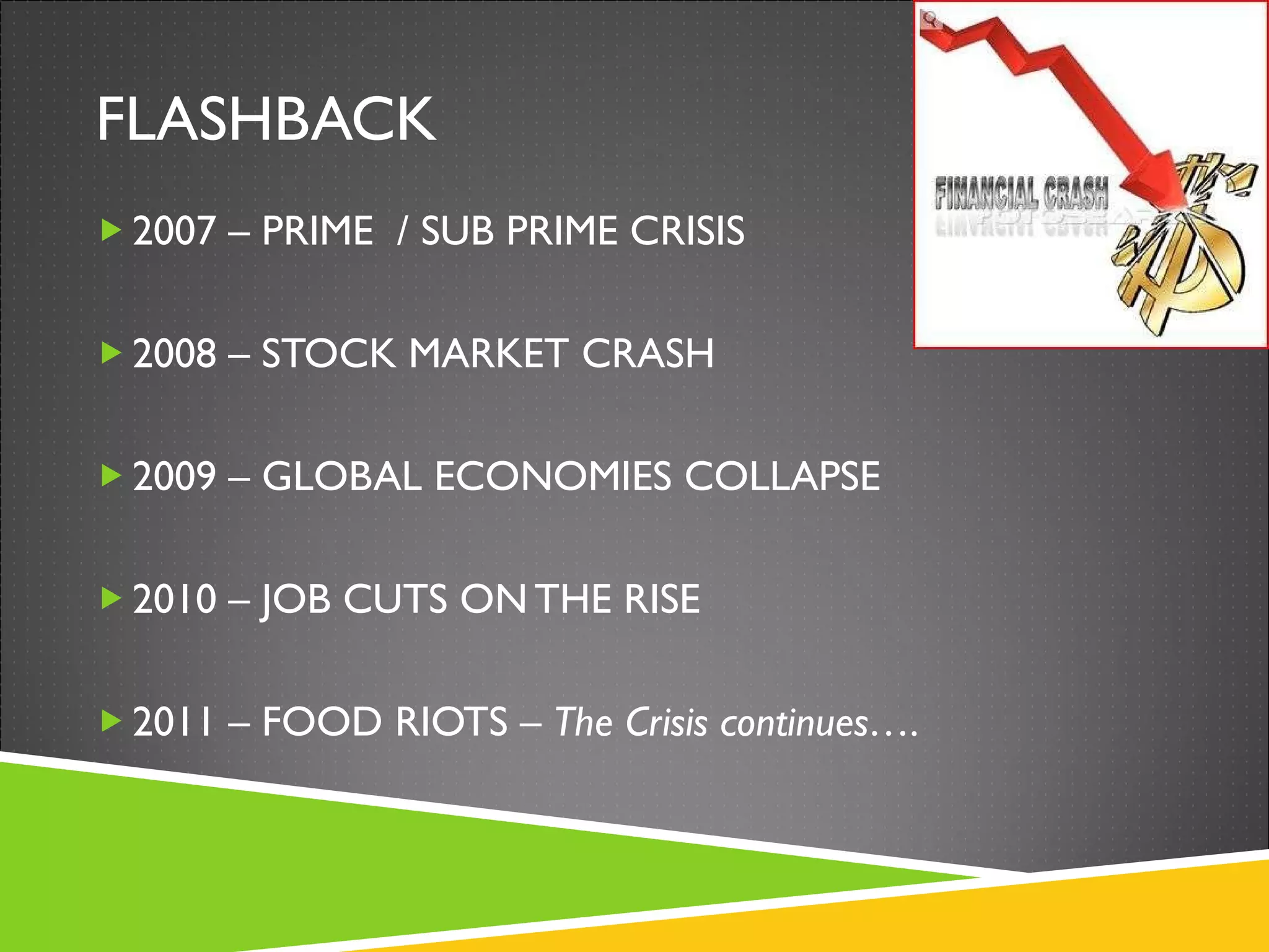 FLASHBACK 2007 – PRIME  / SUB PRIME CRISIS 2008 – STOCK MARKET CRASH 2009 – GLOBAL ECONOMIES COLLAPSE 2010 – JOB CUTS ON THE RISE 2011 – FOOD RIOTS –  The Crisis continues…. 