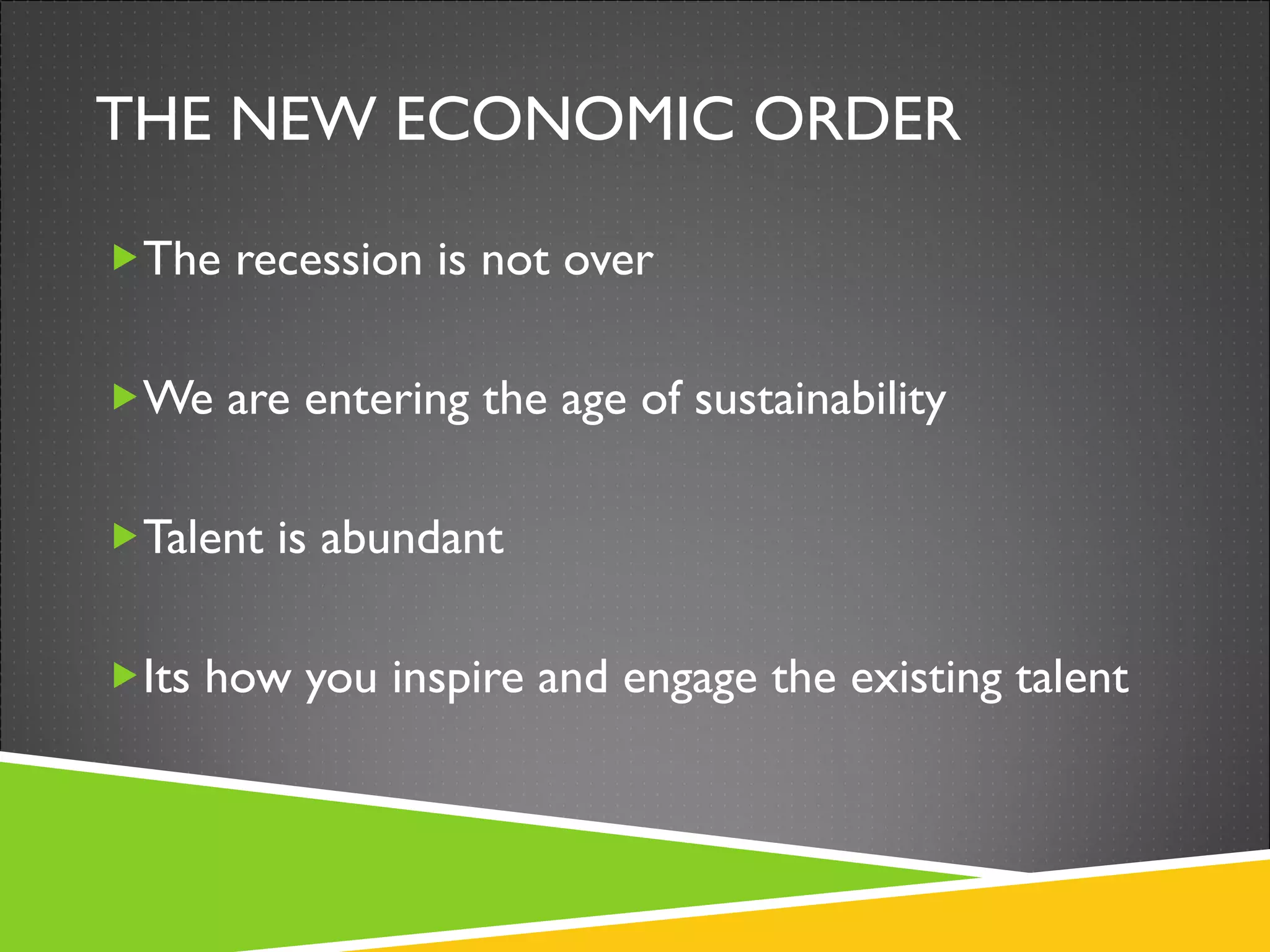 THE NEW ECONOMIC ORDER The recession is not over We are entering the age of sustainability Talent is abundant Its how you inspire and engage the existing talent 
