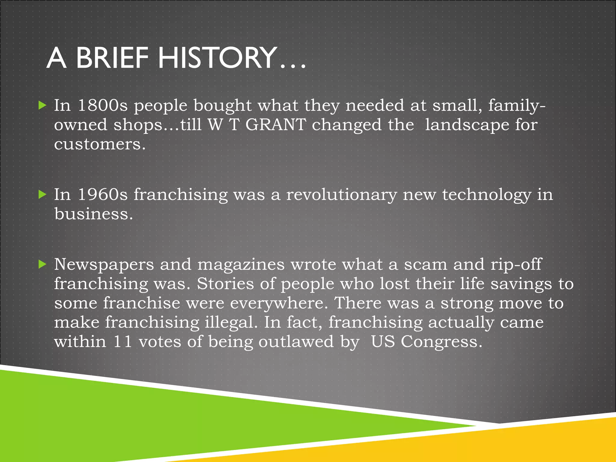 A BRIEF HISTORY… In 1800s people bought what they needed at small, family-owned shops…till W T GRANT changed the  landscape for customers. In 1960s franchising was a revolutionary new technology in business.  Newspapers and magazines wrote what a scam and rip-off franchising was. Stories of people who lost their life savings to some franchise were everywhere. There was a strong move to make franchising illegal. In fact, franchising actually came within 11 votes of being outlawed by  US Congress. 