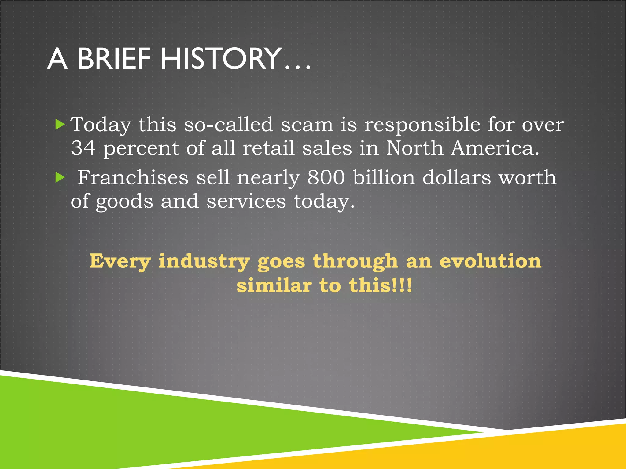 A BRIEF HISTORY… Today this so-called scam is responsible for over 34 percent of all retail sales in North America. Franchises sell nearly 800 billion dollars worth of goods and services today.  Every industry goes through an evolution similar to this!!! 