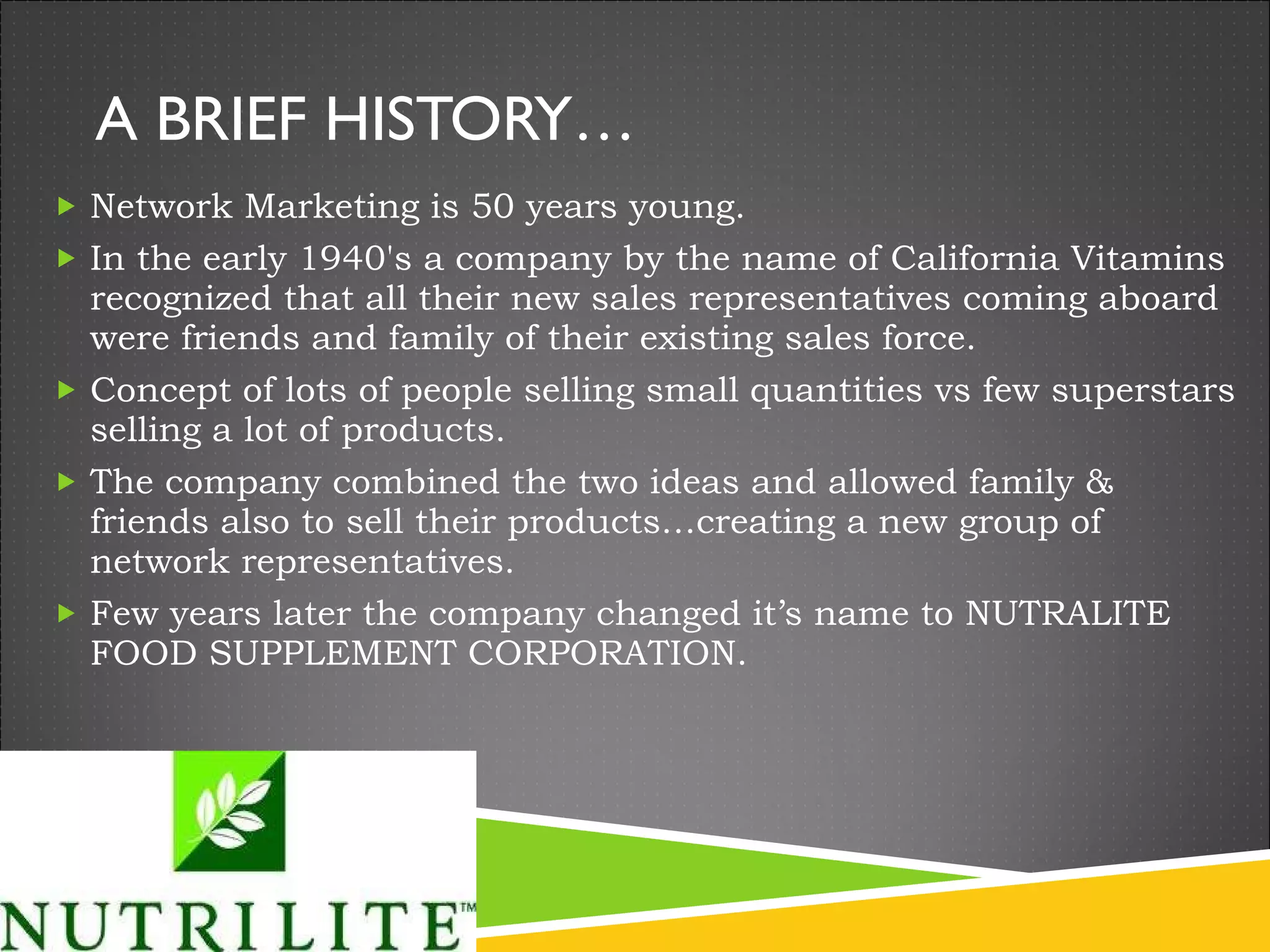 A BRIEF HISTORY… Network Marketing is 50 years young.  In the early 1940's a company by the name of California Vitamins recognized that all their new sales representatives coming aboard were friends and family of their existing sales force. Concept of lots of people selling small quantities vs few superstars selling a lot of products. The company combined the two ideas and allowed family & friends also to sell their products…creating a new group of network representatives. Few years later the company changed it’s name to NUTRALITE FOOD SUPPLEMENT CORPORATION. 