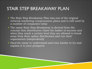 STAIR STEP BREAKAWAY PLAN The Stair Step Breakaway Plan was one of the original network marketing compensation plans and is still used by a number of companies today The name Stair Step Breakaway is derived from the concept that distributors climb the ladder of success and when they reach a certain level they are allowed to break away from their upline distributors and run their organization independently Hard for many to understand and even harder to try and explain it to your prospects 