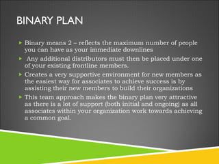 BINARY PLAN Binary means 2 – reflects the maximum number of people you can have as your immediate downlines   Any additional distributors must then be placed under one of your existing frontline members.  Creates a very supportive environment for new members as the easiest way for associates to achieve success is by assisting their new members to build their organizations This team approach makes the binary plan very attractive as there is a lot of support (both initial and ongoing) as all associates within your organization work towards achieving a common goal. 