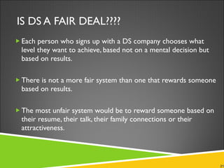 IS DS A FAIR DEAL???? Each person who signs up with a DS company chooses what level they want to achieve, based not on a mental decision but based on results.  There is not a more fair system than one that rewards someone based on results.  The most unfair system would be to reward someone based on their resume, their talk, their family connections or their attractiveness. 