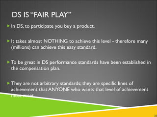 DS IS “FAIR PLAY” In DS, to participate you buy a product.  It takes almost NOTHING to achieve this level - therefore many (millions) can achieve this easy standard. To be great in DS performance standards have been established in the compensation plan.  They are not arbitrary standards; they are specific lines of achievement that ANYONE who wants that level of achievement must meet. 