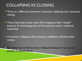 COLLAPSING VS CLOSING There is a difference between a business collapsing and a business closing.  There have been times when DS companies have “closed” because of mismanagement of the business and/or unethical leadership A business collapses when investors suddenly withdraw their money. But never has an DS business collapsed because it ran out of people on planet Earth. 