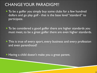 CHANGE YOUR PARADIGM!! To be a golfer you simply buy some clubs for a few hundred dollars and go play golf - that is the base level “standard” to participate. To be considered a good golfer there are higher standards you must meet, to be a great golfer there are even higher standards. This is true of every sport, every business and every profession and even parenthood! Having a child doesn’t make you a great parent. 