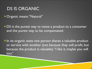 DS IS ORGANIC Organic means “Natural” DS is the purest way to move a product to a consumer and the purest way to be compensated.  In its organic state one person shares a valuable product or service with another (not because they will profit, but because the product is valuable). “I like it, maybe you will too.” 