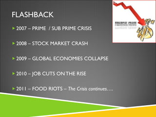 FLASHBACK 2007 – PRIME  / SUB PRIME CRISIS 2008 – STOCK MARKET CRASH 2009 – GLOBAL ECONOMIES COLLAPSE 2010 – JOB CUTS ON THE RISE 2011 – FOOD RIOTS –  The Crisis continues…. 