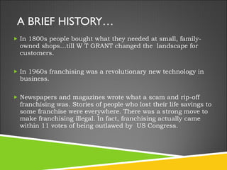 A BRIEF HISTORY… In 1800s people bought what they needed at small, family-owned shops…till W T GRANT changed the  landscape for customers. In 1960s franchising was a revolutionary new technology in business.  Newspapers and magazines wrote what a scam and rip-off franchising was. Stories of people who lost their life savings to some franchise were everywhere. There was a strong move to make franchising illegal. In fact, franchising actually came within 11 votes of being outlawed by  US Congress. 