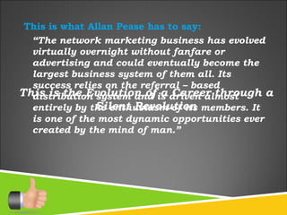 This is what Allan Pease has to say: “ The network marketing business has evolved virtually overnight without fanfare or advertising and could eventually become the largest business system of them all. Its success relies on the referral – based distribution system and is driven almost entirely by the enthusiasm of its members. It is one of the most dynamic opportunities ever created by the mind of man.” This is the Evolution of a Career through a Silent Revolution 