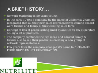 A BRIEF HISTORY… Network Marketing is 50 years young.  In the early 1940's a company by the name of California Vitamins recognized that all their new sales representatives coming aboard were friends and family of their existing sales force. Concept of lots of people selling small quantities vs few superstars selling a lot of products. The company combined the two ideas and allowed family & friends also to sell their products…creating a new group of network representatives. Few years later the company changed it’s name to NUTRALITE FOOD SUPPLEMENT CORPORATION. 