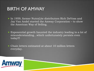 BIRTH OF AMWAY In 1959, former NutraLite distributors Rich DeVoss and Jay Van Andel started the Amway Corporation – to show the American Way of Selling. Exponential growth haunted the industry leading to a lot of misunderstanding…which unfortunately persists even today!!!  Chain letters estimated at about 10 million letters everyday.  