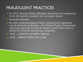 FRAUDULENT PRACTICES In 1974, Senator Walter Mondale declared such companies to be the nation's number one consumer fraud. Pyramid schemes No clear understanding of what constituted a legitimate use of network marketing… the Federal Trade Commission and state agencies across the nation turned their eyes to almost all network marketing companies. 1975 – LAWSUIT AGAINST AMWAY 1979 – AMWAY WINS THE CASE  