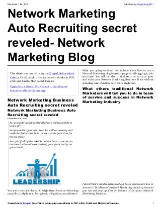 December 14th, 2012                                                                                       Published by: kingcheung2011




Network Marketing
Auto Recruiting secret
reveled- Network
Marketing Blog
                                                                     What you going to found out in here about how to use a
  This eBook was created using the Zinepal Online eBook              Network Marketing blog to attract people and bragging to join
  Creator. Use Zinepal to create your own eBooks in PDF,             you team! You will be able to find out how can you grow
                                                                     and train your Network Marketing Business Team without
  ePub and Kindle/Mobipocket formats.
                                                                     spending your own time with every single one.
  Upgrade to a Zinepal Pro Account to unlock more
  features and hide this message.
                                                                     What others traditional Network
                                                                     Marketers will tell you to do in team
                                                                     of survive and success in Network
Network Marketing Business                                           Marketing Industry
Auto Recruiting secret reveled
Network Marketing Business Auto
Recruiting secret reveled
December 14th, 2012

  Are you getting sick and tired of cold calling and three
  way call?
  Are you seeking a way to Stop the endless meeting and
  make the little commission or even waste your time for
  the meeting?
  Are you finding the solution about how to create an
  automatic channel to recruiting your team and grow
  your team?




                                                                     I don’t think I need to tell you about how can you survives or
                                                                     success in Traditional Network Marketing Industry because
You are in the right place at the right time! Becasue technology     you can ask any up lines or leaders within your Network
can able to help human being to do things for you and faster!        Marketing Business.


Created using Zinepal. Go online to create your own eBooks in PDF, ePub, Kindle and Mobipocket formats.                             1
 