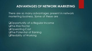 ADVANTAGES OF NETWORK MARKETING
There are so many advantages present in network
marketing business. Some of these are
Opportunity of a Regular Income
The Risk Factor
Operating Cost
The Potential of Earning
Flexibility of Working
 