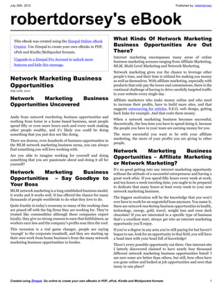 July 20th, 2012                                                                                               Published by: robertdorsey




robertdorsey's eBook
  This eBook was created using the Zinepal Online eBook
                                                                     What Kinds Of Network Marketing
  Creator. Use Zinepal to create your own eBooks in PDF,             Business Opportunities Are Out
  ePub and Kindle/Mobipocket formats.                                There?
                                                                     Internet marketing encompasses many areas of online
  Upgrade to a Zinepal Pro Account to unlock more
                                                                     business marketing avenues ranging from Affiliate Marketing,
  features and hide this message.                                    MLM, Multi Level Marketing and Network Marketing.
                                                                     Network marketing gives you the chance to leverage other
Network Marketing Business                                           people’s time, and their time is utilized for making you money
                                                                     as well as themselves. With affiliate marketing, especially with
Opportunities                                                        products that only pay the lower end commissions, there is the
July 20th, 2012                                                      continual challenge of having to drive carefully targeted traffic
                                                                     to your website every single day.
Network     Marketing   Business                                     Affiliate marketers who make money online and who need
Opportunities Uncovered                                              to increase their profits, have to build more sites, and that
                                                                     suggests outsourcing for articles, S.E.O, web design, getting
                                                                     back links for example. And that costs them money.
Aside from network marketing business opportunities and
                                                                     When a network marketing business becomes successful,
working from home in a home based business, most people
                                                                     theoretically, the less time you have to spend doing it, because
spend fifty or even more hours each and every week making
                                                                     the people you have in your team are earning money for you.
other people wealthy, and it’s likely you could be doing
something that you just don not like doing.                          The more successful you want to be with your affiliate
                                                                     marketing, the more of your profits you are giving to other
There are dozens, even hundreds of business opportunities in
                                                                     people.
the MLM network marketing business arena, you can always
find something you will love working with.
                                                                     Network     Marketing      Business
Are you able to imagine working for yourself and doing
something that you are passionate about and doing it all for
                                                                     Opportunities – Affiliate Marketing
yourself?                                                            or Network Marketing?
                                                                     It’s no good getting into any internet marketing opportunity
Network     Marketing  Business                                      without the attitude of a successful entrepreneur and having a
Opportunities  – Say Goodbye to                                      great work ethic. If you spend fifty hours every week at work,
                                                                     and ten hours a week traveling time, you ought to be prepared
Your Boss                                                            to dedicate that many hours at least every week to your new
MLM network marketing is a long established business model,          network marketing business.
it works and it works well. It has offered the chance for many
                                                                     The biggest motivation will be the knowledge that you won’t
thousands of people worldwide to do what they love to do.
                                                                     ever have to work for an ungrateful boss anymore. You name it,
Quite frankly in today’s economy so many of the working class        there are network marketing business opportunities in health,
are pissed off with the big firms they are working for. They’re      technology, energy, gold, travel, weight loss and even dark
treated like commodities although these companies expect             chocolate! If you are interested in a specific type of business
loyalty, they give no strong reasons to earn that faithfulness, as   that’s a excellent start, always get into an internet marketing
workers earn less and the company’s profits soar thru the roof.      opportunity you’ll enjoy.
This recession is a real game changer, people are saying             If you’ve a degree in any area you’re still paying for but haven’t
‘enough’ to the corporate treadmill, and they are starting up        begun to use, look for an opportunity in that field, you will have
their own work from home business’s from the many network            a head start with your head full of knowledge!
marketing business opportunities in hordes.
                                                                     There’s every possible opportunity out there. One internet site
                                                                     I latterly discovered claimed to have nearly four thousand
                                                                     different network marketing business opportunities listed! I
                                                                     am sure some are better than others, but still, how often have
                                                                     you gone online and looked at job opportunities and seen that
                                                                     many in one place?


Created using Zinepal. Go online to create your own eBooks in PDF, ePub, Kindle and Mobipocket formats.                               1
 