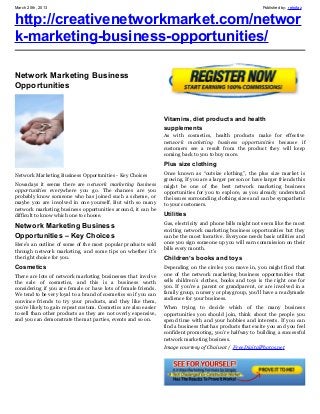 March 20th, 2013                                                                                             Published by: retrofaz


http://creativenetworkmarket.com/networ
k-marketing-business-opportunities/

Network Marketing Business
Opportunities


                                                                 Vitamins, diet products and health
                                                                 supplements
                                                                 As with cosmetics, health products make for effective
                                                                 network marketing business opportunities because if
                                                                 customers see a result from the product they will keep
                                                                 coming back to you to buy more.
                                                                 Plus size clothing
Network Marketing Business Opportunities - Key Choices           Once known as “outsize clothing”, the plus size market is
                                                                 growing. If you are a larger person or have larger friends this
Nowadays it seems there are network marketing business           might be one of the best network marketing business
opportunities everywhere you go. The chances are you             opportunities for you to explore, as you already understand
probably know someone who has joined such a scheme, or           the issues surrounding clothing sizes and can be sympathetic
maybe you are involved in one yourself. But with so many         to your customers.
network marketing business opportunities around, it can be
difficult to know which one to choose.                           Utilities
                                                                 Gas, electricity and phone bills might not seem like the most
Network Marketing Business                                       exciting network marketing business opportunities but they
Opportunities – Key Choices                                      can be the most lucrative. Everyone needs basic utilities and
Here’s an outline of some of the most popular products sold      once you sign someone up you will earn commission on their
through network marketing, and some tips on whether it’s         bills every month.
the right choice for you.                                        Children’s books and toys
Cosmetics                                                        Depending on the circles you move in, you might find that
There are lots of network marketing businesses that involve      one of the network marketing business opportunities that
the sale of cosmetics, and this is a business worth              sells children’s clothes, books and toys is the right one for
considering if you are female or have lots of female friends.    you. If you’re a parent or grandparent, or are involved in a
We tend to be very loyal to a brand of cosmetics so if you can   family group, nursery or playgroup, you’ll have a readymade
convince friends to try your products, and they like them,       audience for your business.
you’re likely to gain repeat custom. Cosmetics are also easier   When trying to decide which of the many business
to sell than other products as they are not overly expensive,    opportunities you should join, think about the people you
and you can demonstrate them at parties, events and so on.       spend time with and your hobbies and interests. If you can
                                                                 find a business that has products that excite you and you feel
                                                                 confident promoting, you’re halfway to building a successful
                                                                 network marketing business.
                                                                 Image courtesy of Chaiwat / FreeDigitalPhotos.net
 