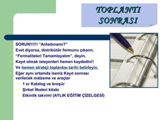  SORUN!!!!!! “Anladınızmı?”
 Evet diyorsa, distribütör formunu çıkarın.
 “Formaliteleri Tamamlayalım”, deyin.
 Kayıt olmak isteyenleri hemen kaydedin!!
 Ve hemen strateji toplantısı tarihi belirleyin.
 Eğer aynı ortamda iseniz Kayıt sonrası
verilecek malzeme ve araçlar
 1 er Katalog ve broşür
 Şirket İlkeleri kitabı
 Etkinlik takvimi (AYLIK EĞİTİM ÇİZELGESİ)
TOPLANTITOPLANTI
SONRASISONRASI
 
