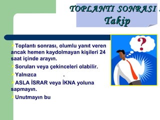 TOPLANTI SONRASI :TOPLANTI SONRASI :
TakipTakip
Toplantı sonrası, olumlu yanıt veren
ancak hemen kaydolmayan kişileri 24
saat içinde arayın.
Soruları veya çekinceleri olabilir.
Yalnızca bilgi verin.
ASLA İSRAR veya İKNA yoluna
sapmayın.
Unutmayın bu İŞ herkesin KENDİ İŞİ
 