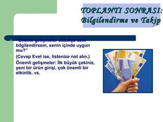  “Önemli gelişmeler oldukça seni
bilgilendirsem, senin içinde uygun
mu?”
 (Cevap Evet ise, listenize not alın.)
 Önemli gelişmeler: İlk büyük çekiniz,
yeni bir ürün girişi, çok önemli bir
etkinlik, vs.
TOPLANTI SONRASI:TOPLANTI SONRASI:
Bilgilendirme ve TakipBilgilendirme ve Takip
 