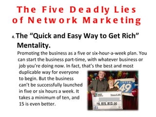 The Five Deadly Lies of Network Marketing 4.  The “Quick and Easy Way to Get Rich” Mentality.  Promoting the business as a five or six-hour-a-week plan. You can start the business part-time, with whatever business or job you’re doing now. In fact, that’s the best and most  duplicable way for everyone to begin. But the business can’t be successfully launched  in five or six hours a week. It takes a minimum of ten, and 15 is even better.  