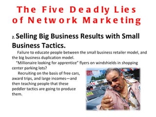 The Five Deadly Lies of Network Marketing 2.  Selling Big Business Results with Small Business Tactics. Failure to educate people between the small business retailer model, and the big business duplication model.  “ Millionaire looking for apprentice” flyers on windshields in shopping center parking lots?  Recruiting on the basis of free cars,  award trips, and large incomes—and  then teaching people that these peddler tactics are going to produce  them. 