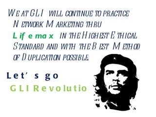 We at GLI will continue to practice Network Marketing thru  Lifemax  in the Highest Ethical Standard and with the Best  Method of Duplication possible.  Let’s go GLI Revolution ! 