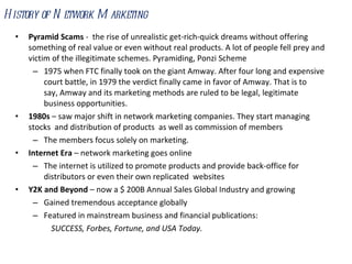 Pyramid Scams  -  the rise of unrealistic get-rich-quick dreams without offering something of real value or even without real products. A lot of people fell prey and victim of the illegitimate schemes. Pyramiding, Ponzi Scheme 1975 when FTC finally took on the giant Amway. After four long and expensive court battle, in 1979 the verdict finally came in favor of Amway. That is to say, Amway and its marketing methods are ruled to be legal, legitimate business opportunities. 1980s  – saw major shift in network marketing companies. They start managing stocks  and distribution of products  as well as commission of members The members focus solely on marketing. Internet Era  – network marketing goes online The internet is utilized to promote products and provide back-office for distributors or even their own replicated  websites  Y2K and Beyond  – now a $ 200B Annual Sales Global Industry and growing Gained tremendous acceptance globally Featured in mainstream business and financial publications: SUCCESS, Forbes, Fortune, and USA Today. History of Network Marketing 