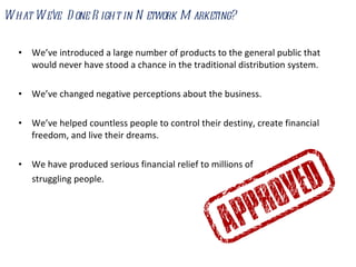 What We’ve  Done Right in Network Marketing?  We’ve introduced a large number of products to the general public that would never have stood a chance in the traditional distribution system. We’ve changed negative perceptions about the business. We’ve helped countless people to control their destiny, create financial freedom, and live their dreams.  We have produced serious financial relief to millions of struggling people. 