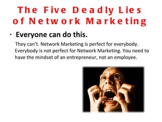The Five Deadly Lies of Network Marketing Everyone can do this. They can’t. Network Marketing is perfect for everybody. Everybody is not perfect for Network Marketing. You need to have the mindset of an entrepreneur, not an employee. 