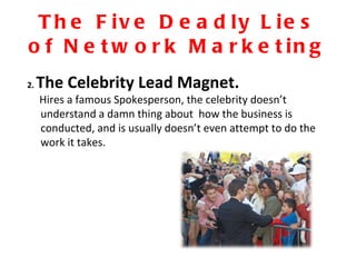 The Five Deadly Lies of Network Marketing 2.  The Celebrity Lead Magnet. Hires a famous Spokesperson, the celebrity doesn’t  understand a damn thing about  how the business is conducted, and is usually doesn’t even attempt to do the work it takes.  