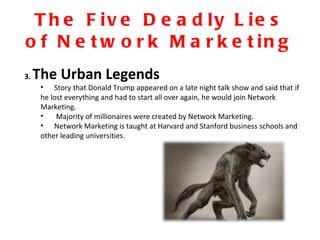 The Five Deadly Lies of Network Marketing 3.  The Urban Legends Story that Donald Trump appeared on a late night talk show and said that if he lost everything and had to start all over again, he would join Network Marketing. Majority of millionaires were created by Network Marketing. Network Marketing is taught at Harvard and Stanford business schools and other leading universities. 