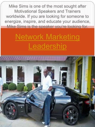 Mike Sims is one of the most sought after
Motivational Speakers and Trainers
worldwide. If you are looking for someone to
energize, inspire, and educate your audience,
Mike Sims is the speaker you’re looking for.
Network Marketing
Leadership
 