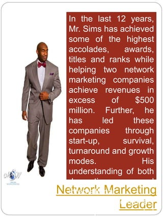 Network Marketing
Leader
In the last 12 years,
Mr. Sims has achieved
some of the highest
accolades, awards,
titles and ranks while
helping two network
marketing companies
achieve revenues in
excess of $500
million. Further, he
has led these
companies through
start-up, survival,
turnaround and growth
modes. His
understanding of both
domestic and
international
distribution channels
encompasses retail
 