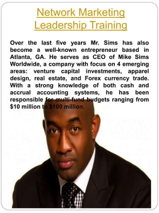 Network Marketing
Leadership Training
Over the last five years Mr. Sims has also
become a well-known entrepreneur based in
Atlanta, GA. He serves as CEO of Mike Sims
Worldwide, a company with focus on 4 emerging
areas: venture capital investments, apparel
design, real estate, and Forex currency trade.
With a strong knowledge of both cash and
accrual accounting systems, he has been
responsible for multi-fund budgets ranging from
$10 million to $100 million.
 