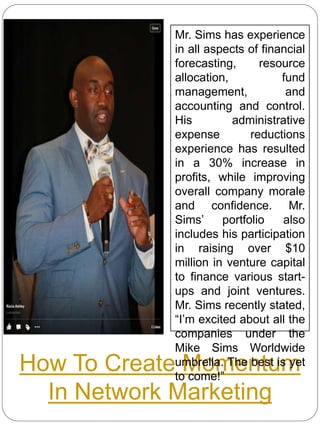 How To Create Momentum
In Network Marketing
Mr. Sims has experience
in all aspects of financial
forecasting, resource
allocation, fund
management, and
accounting and control.
His administrative
expense reductions
experience has resulted
in a 30% increase in
profits, while improving
overall company morale
and confidence. Mr.
Sims’ portfolio also
includes his participation
in raising over $10
million in venture capital
to finance various start-
ups and joint ventures.
Mr. Sims recently stated,
“I’m excited about all the
companies under the
Mike Sims Worldwide
umbrella. The best is yet
to come!”
 