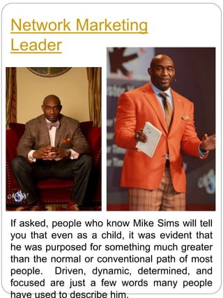 Network Marketing
Leader
If asked, people who know Mike Sims will tell
you that even as a child, it was evident that
he was purposed for something much greater
than the normal or conventional path of most
people. Driven, dynamic, determined, and
focused are just a few words many people
 