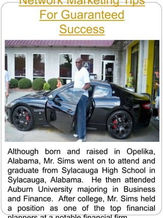 Network Marketing Tips
For Guaranteed
Success
Although born and raised in Opelika,
Alabama, Mr. Sims went on to attend and
graduate from Sylacauga High School in
Sylacauga, Alabama. He then attended
Auburn University majoring in Business
and Finance. After college, Mr. Sims held
a position as one of the top financial
 