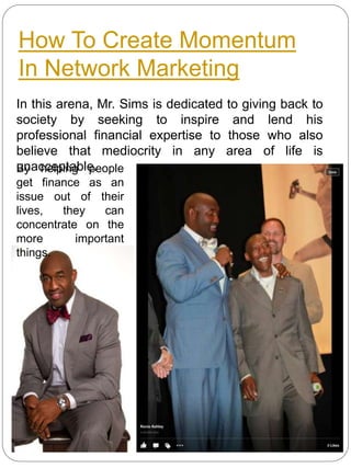 How To Create Momentum
In Network Marketing
In this arena, Mr. Sims is dedicated to giving back to
society by seeking to inspire and lend his
professional financial expertise to those who also
believe that mediocrity in any area of life is
unacceptable.By helping people
get finance as an
issue out of their
lives, they can
concentrate on the
more important
things.
 