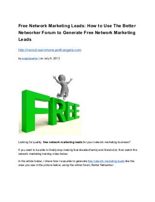 Free Network Marketing Leads: How to Use The Better
Networker Forum to Generate Free Network Marketing
Leads
http://recruit.earnmoneywithangela.com
by angelacarter | on July 9, 2013
Looking for quality, free network marketing leads for your network marketing business?
If you want to be able to finally stop making that dreaded family and friends list, then watch the
network marketing training video below.
In the article below, I share how I was able to generate free network marketing leads like the
ones you see in the picture below, using the online forum, Better Networker.
 