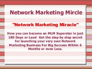 Network Marketing Mircle

  "Network Marketing Miracle"

How you can become an MLM Superstar in just
180 Days or Less! Get the step by step secret
    for launching your very own Network
 Marketing Business For Big Success Within 6
            Months or even Less.
 