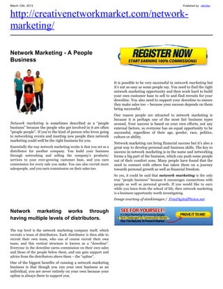 March 12th, 2013                                                                                                Published by: retrofaz


http://creativenetworkmarket.com/network-
marketing/

Network Marketing - A People
Business


                                                                    It is possible to be very successful in network marketing but
                                                                    it’s not as easy as some people say. You need to find the right
                                                                    network marketing opportunity and then work hard to build
                                                                    your own customer base to sell to and find recruits for your
                                                                    downline. You also need to support your downline to ensure
                                                                    they make sales too – because your success depends on them
                                                                    being successful.
                                                                    One reason people are attracted to network marketing is
                                                                    because it is perhaps one of the most fair business types
Network marketing is sometimes described as a “people               around. Your success is based on your own efforts, not any
business” because the people who get involved in it are often       external factors, so everyone has an equal opportunity to be
“people people”. If you’re the kind of person who loves going       successful, regardless of their age, gender, race, politics,
to networking events and meeting new people then network            culture or ability.
marketing could well be the right business for you.
                                                                    Network marketing can bring financial success but it’s also a
Essentially the way network marketing works is that you act as a    great way to develop personal and business skills. The key to
distributor for another company. You build your business            success in network marketing is in the name and networking
through networking and selling the company’s products/              forms a big part of the business, which can push some people
services to your ever-growing customer base, and you earn           out of their comfort zone. Many people have found that the
commission for every sale you make. You can also recruit more       need to connect with others has taken them on a journey
salespeople, and you earn commission on their sales too.            towards personal growth as well as financial freedom.
                                                                    So yes, it could be said that network marketing is the only
                                                                    true “people business” because it encourages connections with
                                                                    people as well as personal growth. If you would like to earn
                                                                    while you learn from the school of life, then network marketing
                                                                    is a business opportunity worth investigating.
                                                                    Image courtesy of stockimages / FreeDigitalPhotos.net


Network marketing works through
having multiple levels of distributors.

The top level is the network marketing company itself, which
recruits a team of distributors. Each distributor is then able to
recruit their own team, who can of course recruit their own
team, and this vertical structure is known as a “downline”.
Everyone in the downline earns commission on their own sales
and those of the people below them, and can gain support and
advice from the distributors above them – the “upline”.
One of the biggest benefits of running a network marketing
business is that though you run your own business as an
individual, you are never entirely on your own because your
upline is always there to support you.
 