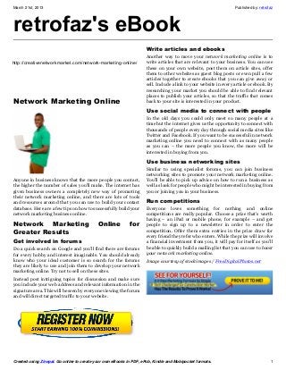 March 21st, 2013                                                                                                   Published by: retrofaz




retrofaz's eBook
                                                                     Write articles and ebooks
   This eBook was created using the Zinepal Online eBook
                                                                     Another way to move your network marketing online is to
   Creator. Use Zinepal to create your own eBooks in PDF,
http://creativenetworkmarket.com/network-marketing-online/           write articles that are relevant to your business. You can use
   ePub and Kindle/Mobipocket formats.                               these on your own website, post them on article sites, offer
                                                                     them to other websites as guest blog posts or even pull a few
  Upgrade to a Zinepal Pro Account to unlock more
                                                                     articles together to create ebooks that you can give away or
  features and hide this message.                                    sell. Include a link to your website in every article or ebook. By
                                                                     researching your market you should be able to find relevant
                                                                     places to publish your articles, so that the traffic that comes
Network Marketing Online                                             back to your site is interested in your product.

                                                                     Use social media to connect with people
                                                                     In the old days you could only meet so many people at a
                                                                     time but the internet gives us the opportunity to connect with
                                                                     thousands of people every day through social media sites like
                                                                     Twitter and Facebook. If you want to be successful in network
                                                                     marketing online you need to connect with as many people
                                                                     as you can – the more people you know, the more will be
                                                                     interested in buying from you.

                                                                     Use business networking sites
                                                                     Similar to using specialist forums, you can join business
                                                                     networking sites to promote your network marketing online.
Anyone in business knows that the more people you contact,           You’ll be able to pick up advice on how to run a business as
the higher the number of sales you’ll make. The internet has         well as look for people who might be interested in buying from
given business owners a completely new way of promoting              you or joining you in your business.
their network marketing online, and there are lots of tools
and resources around that you can use to build your contact          Run competitions
database. Here are a few tips on how to successfully build your      Everyone loves something for nothing and online
network marketing business online.                                   competitions are really popular. Choose a prize that’s worth
                                                                     having – an iPad or mobile phone, for example – and get
Network Marketing                           Online          for      people to sign up to a newsletter in order to enter the
Greater Results                                                      competition. Offer them extra entries in the prize draw for
                                                                     every friend they refer who enters. While the prize will involve
Get involved in forums                                               a financial investment from you, it will pay for itself as you’ll
Do a quick search on Google and you’ll find there are forums         be able to quickly build a mailing list that you can use to boost
for every hobby and interest imaginable. You should already          your network marketing online.
know who your ideal customer is so search for the forums             Image courtesy of stockimages / FreeDigitalPhotos.net
they are likely to use and join them to develop your network
marketing online. Try not to sell on these sites.
Instead post intriguing topics for discussion and make sure
you include your web address and relevant information in the
signature area. This will be seen by everyone viewing the forum
and will direct targeted traffic to your website.




Created using Zinepal. Go online to create your own eBooks in PDF, ePub, Kindle and Mobipocket formats.                                1
 