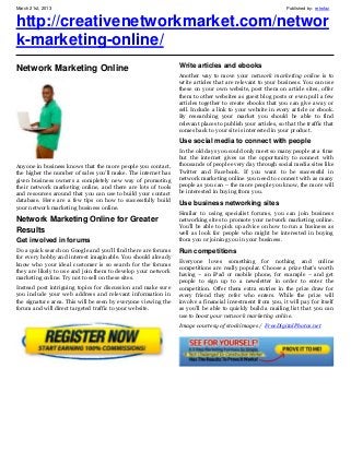 March 21st, 2013                                                                                              Published by: retrofaz


http://creativenetworkmarket.com/networ
k-marketing-online/
                                                                Write articles and ebooks
Network Marketing Online
                                                                Another way to move your network marketing online is to
                                                                write articles that are relevant to your business. You can use
                                                                these on your own website, post them on article sites, offer
                                                                them to other websites as guest blog posts or even pull a few
                                                                articles together to create ebooks that you can give away or
                                                                sell. Include a link to your website in every article or ebook.
                                                                By researching your market you should be able to find
                                                                relevant places to publish your articles, so that the traffic that
                                                                comes back to your site is interested in your product.
                                                                Use social media to connect with people
                                                                In the old days you could only meet so many people at a time
                                                                but the internet gives us the opportunity to connect with
Anyone in business knows that the more people you contact,      thousands of people every day through social media sites like
the higher the number of sales you’ll make. The internet has    Twitter and Facebook. If you want to be successful in
given business owners a completely new way of promoting         network marketing online you need to connect with as many
their network marketing online, and there are lots of tools     people as you can – the more people you know, the more will
and resources around that you can use to build your contact     be interested in buying from you.
database. Here are a few tips on how to successfully build      Use business networking sites
your network marketing business online.
                                                                Similar to using specialist forums, you can join business
Network Marketing Online for Greater                            networking sites to promote your network marketing online.
                                                                You’ll be able to pick up advice on how to run a business as
Results                                                         well as look for people who might be interested in buying
Get involved in forums                                          from you or joining you in your business.
Do a quick search on Google and you’ll find there are forums    Run competitions
for every hobby and interest imaginable. You should already
                                                                Everyone loves something for nothing and online
know who your ideal customer is so search for the forums
                                                                competitions are really popular. Choose a prize that’s worth
they are likely to use and join them to develop your network
                                                                having – an iPad or mobile phone, for example – and get
marketing online. Try not to sell on these sites.
                                                                people to sign up to a newsletter in order to enter the
Instead post intriguing topics for discussion and make sure     competition. Offer them extra entries in the prize draw for
you include your web address and relevant information in        every friend they refer who enters. While the prize will
the signature area. This will be seen by everyone viewing the   involve a financial investment from you, it will pay for itself
forum and will direct targeted traffic to your website.         as you’ll be able to quickly build a mailing list that you can
                                                                use to boost your network marketing online.
                                                                Image courtesy of stockimages / FreeDigitalPhotos.net
 