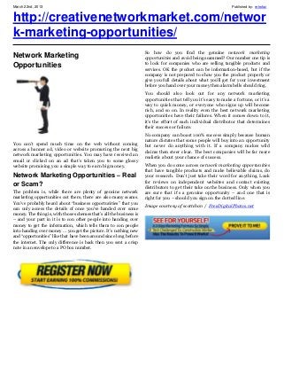 March 22nd, 2013                                                                                                   Published by: retrofaz


http://creativenetworkmarket.com/networ
k-marketing-opportunities/
                                                                     So how do you find the genuine network marketing
Network Marketing                                                    opportunities and avoid being scammed? Our number one tip is
Opportunities                                                        to look for companies who are selling tangible products and
                                                                     services. OK the product can be information-based, but if the
                                                                     company is not prepared to show you the product properly or
                                                                     give you full details about what you’ll get for your investment
                                                                     before you hand over your money then alarm bells should ring.
                                                                     You should also look out for any network marketing
                                                                     opportunities that tell you it’s easy to make a fortune, or it’s a
                                                                     way to quick money, or everyone who signs up will become
                                                                     rich, and so on. In reality even the best network marketing
                                                                     opportunities have their failures. When it comes down to it,
                                                                     it’s the effort of each individual distributor that determines
                                                                     their success or failure.
                                                                     No company can boast 100% success simply because human
                                                                     nature dictates that some people will buy into an opportunity
You can’t spend much time on the web without coming                  but never do anything with it. If a company makes wild
across a banner ad, video or website promoting the next big          claims then steer clear. The best companies will be far more
network marketing opportunities. You may have received an            realistic about your chance of success.
email or clicked on an ad that’s taken you to some glossy
website promising you a simple way to earn big money.                When you do come across network marketing opportunities
                                                                     that have tangible products and make believable claims, do
Network Marketing Opportunities – Real                               your research. Don’t just take their word for anything. Look
                                                                     for reviews on independent websites and contact existing
or Scam?                                                             distributors to get their take on the business. Only when you
The problem is, while there are plenty of genuine network            are sure that it’s a genuine opportunity – and one that is
marketing opportunities out there, there are also many scams.        right for you – should you sign on the dotted line.
You’ve probably heard about “business opportunities” that you
                                                                     Image courtesy of scottchan / FreeDigitalPhotos.net
can only access the details of once you’ve handed over some
money. The thing is, with those schemes that’s all the business is
– and your part in it is to con other people into handing over
money to get the information, which tells them to con people
into handing over money … you get the picture. It’s nothing new
and “opportunities” like that have been around since long before
the internet. The only difference is back then you sent a crisp
note in an envelope to a PO box number.
 