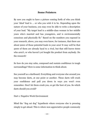 - 10 -
Some Pointers
By now you ought to have a picture coming forth of who you think
your 'ideal' lead is … or who you wish it to be. Depending upon the
nature of your business, you may even be able to write a description
of your lead. "My target lead is a middle-class woman in her middle
years who's married and has youngsters, and is environmentally
conscious and physically fit." Based on the numbers you exposed in
your research, above, you may even know, for instance, that there are
about 9000 of those potential leads in your area! It may well be that
3000 of them are already loyal to a rival, but that still leaves 6000
who aren’t, or who haven't yet bought the product from anybody. Do
the research!
So how do you stay calm, composed and sustain confidence in tough
surroundings? Here is some information to think about.
See yourself as a dartboard. Everything and everyone else around you
may become darts, at one point or another. These darts will crush
your confidence and pull you down in ways you won’t even
remember. Don’t let them crush you, or get the best of you. So which
darts should you avoid?
Dart 1: Negative Work Environment
Mind the “dog eat dog” hypothesis where everyone else is pressing
simply to get ahead. This is where non-appreciative people commonly
 