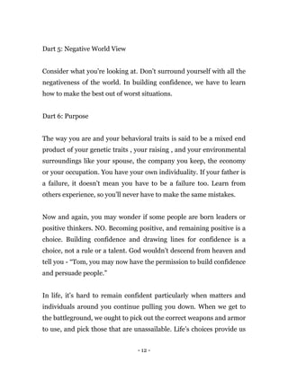 - 12 -
Dart 5: Negative World View
Consider what you’re looking at. Don’t surround yourself with all the
negativeness of the world. In building confidence, we have to learn
how to make the best out of worst situations.
Dart 6: Purpose
The way you are and your behavioral traits is said to be a mixed end
product of your genetic traits , your raising , and your environmental
surroundings like your spouse, the company you keep, the economy
or your occupation. You have your own individuality. If your father is
a failure, it doesn’t mean you have to be a failure too. Learn from
others experience, so you’ll never have to make the same mistakes.
Now and again, you may wonder if some people are born leaders or
positive thinkers. NO. Becoming positive, and remaining positive is a
choice. Building confidence and drawing lines for confidence is a
choice, not a rule or a talent. God wouldn’t descend from heaven and
tell you - “Tom, you may now have the permission to build confidence
and persuade people.”
In life, it’s hard to remain confident particularly when matters and
individuals around you continue pulling you down. When we get to
the battleground, we ought to pick out the correct weapons and armor
to use, and pick those that are unassailable. Life’s choices provide us
 
