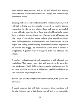 - 13 -
more options. Along the way, we'll get hit and bruised. And wearing
an unassailable armor ideally means ‘self change’. The sort of change
comes from inside.
Building confidence will eventually lead to self-improvement, which
will lead to being able to persuade people. If we start to become
responsible for who we are, what we have and what we accomplish
people will take note. It’s like a flame that should gradually spread
like a brush fire from the inside out. When we grow self-esteem, we
take charge of our mission, values and discipline. Confidence brings
about self-improvement, true assessment, and determination. So how
do you start setting up the building blocks of self-esteem? Be positive.
Be content and happy. Be appreciative. Never miss a chance to
compliment. A positive way of living will help you establish self-
esteem.
A good way to begin your internal preparation is with a look at your
capabilities. That means connecting with your strengths as well as
your weaknesses. You'll find it truly empowering to discover, and list
out, what you have to provide. It's likewise a good idea to know what
your short- and long-term goals are.
As well, you need to comprehend communication, both spoken and
unspoken.
A simple exercise that will help you answer these questions will
likewise help you have a look inside yourself and begin to consider
 